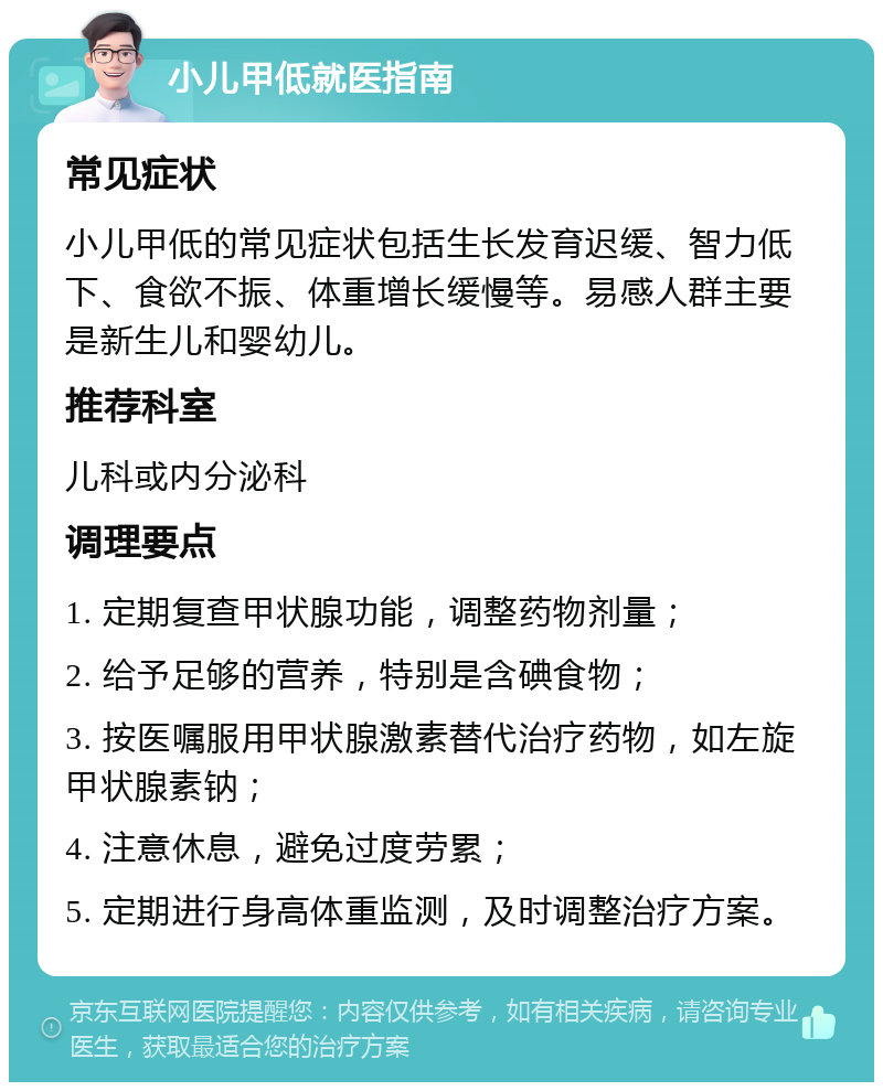 小儿甲低就医指南 常见症状 小儿甲低的常见症状包括生长发育迟缓、智力低下、食欲不振、体重增长缓慢等。易感人群主要是新生儿和婴幼儿。 推荐科室 儿科或内分泌科 调理要点 1. 定期复查甲状腺功能，调整药物剂量； 2. 给予足够的营养，特别是含碘食物； 3. 按医嘱服用甲状腺激素替代治疗药物，如左旋甲状腺素钠； 4. 注意休息，避免过度劳累； 5. 定期进行身高体重监测，及时调整治疗方案。