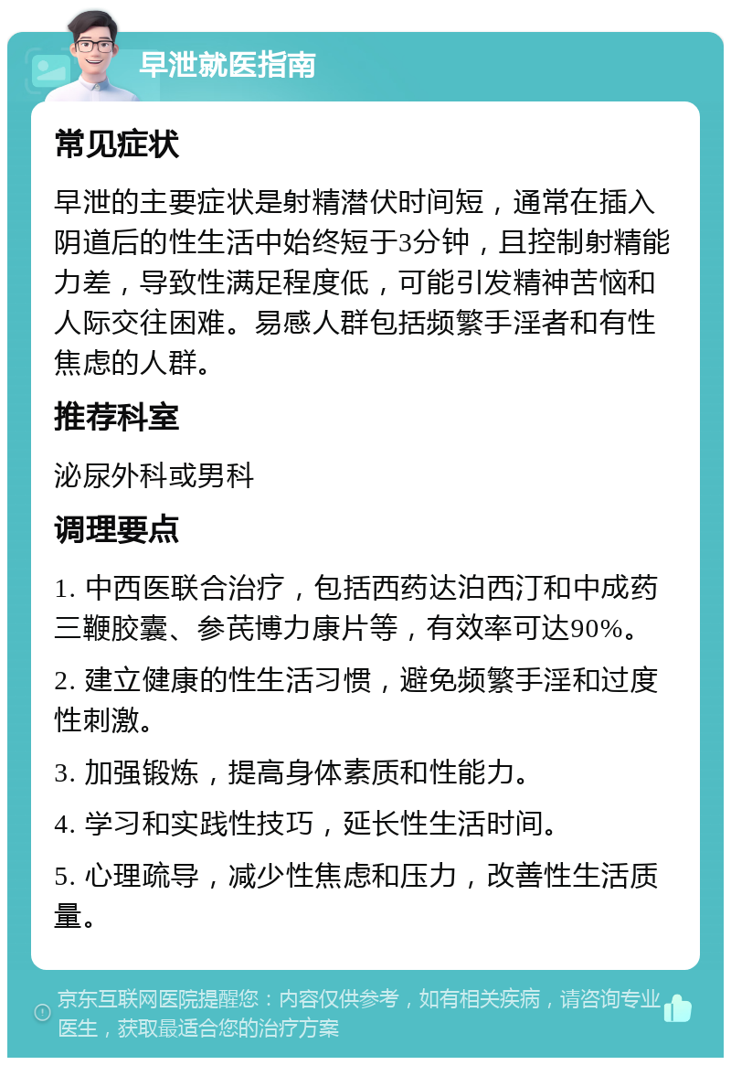 早泄就医指南 常见症状 早泄的主要症状是射精潜伏时间短，通常在插入阴道后的性生活中始终短于3分钟，且控制射精能力差，导致性满足程度低，可能引发精神苦恼和人际交往困难。易感人群包括频繁手淫者和有性焦虑的人群。 推荐科室 泌尿外科或男科 调理要点 1. 中西医联合治疗，包括西药达泊西汀和中成药三鞭胶囊、参芪博力康片等，有效率可达90%。 2. 建立健康的性生活习惯，避免频繁手淫和过度性刺激。 3. 加强锻炼，提高身体素质和性能力。 4. 学习和实践性技巧，延长性生活时间。 5. 心理疏导，减少性焦虑和压力，改善性生活质量。