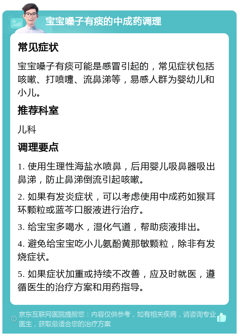 宝宝嗓子有痰的中成药调理 常见症状 宝宝嗓子有痰可能是感冒引起的，常见症状包括咳嗽、打喷嚏、流鼻涕等，易感人群为婴幼儿和小儿。 推荐科室 儿科 调理要点 1. 使用生理性海盐水喷鼻，后用婴儿吸鼻器吸出鼻涕，防止鼻涕倒流引起咳嗽。 2. 如果有发炎症状，可以考虑使用中成药如猴耳环颗粒或蓝芩口服液进行治疗。 3. 给宝宝多喝水，湿化气道，帮助痰液排出。 4. 避免给宝宝吃小儿氨酚黄那敏颗粒，除非有发烧症状。 5. 如果症状加重或持续不改善，应及时就医，遵循医生的治疗方案和用药指导。