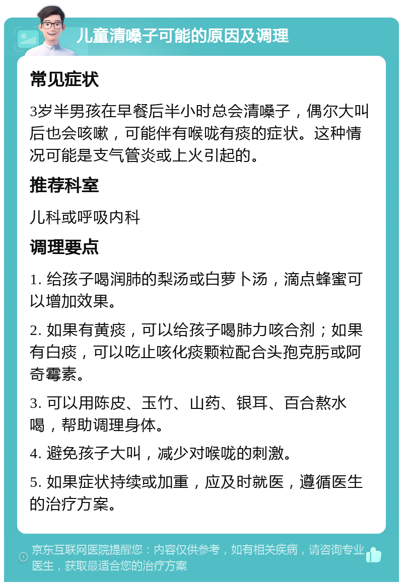 儿童清嗓子可能的原因及调理 常见症状 3岁半男孩在早餐后半小时总会清嗓子，偶尔大叫后也会咳嗽，可能伴有喉咙有痰的症状。这种情况可能是支气管炎或上火引起的。 推荐科室 儿科或呼吸内科 调理要点 1. 给孩子喝润肺的梨汤或白萝卜汤，滴点蜂蜜可以增加效果。 2. 如果有黄痰，可以给孩子喝肺力咳合剂；如果有白痰，可以吃止咳化痰颗粒配合头孢克肟或阿奇霉素。 3. 可以用陈皮、玉竹、山药、银耳、百合熬水喝，帮助调理身体。 4. 避免孩子大叫，减少对喉咙的刺激。 5. 如果症状持续或加重，应及时就医，遵循医生的治疗方案。