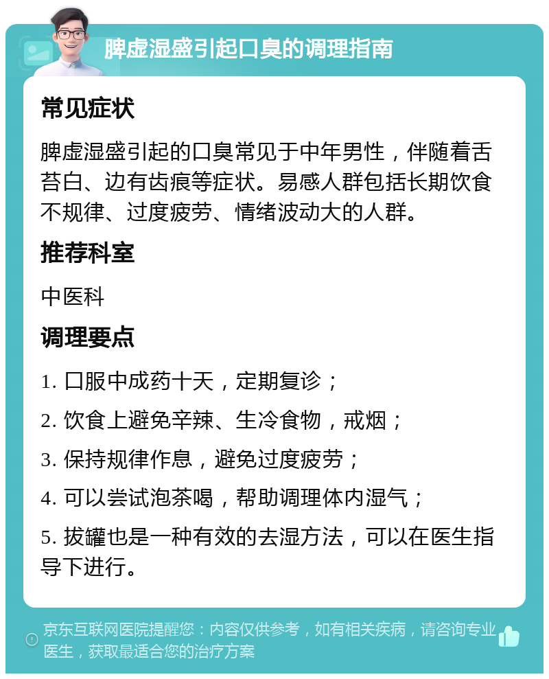 脾虚湿盛引起口臭的调理指南 常见症状 脾虚湿盛引起的口臭常见于中年男性，伴随着舌苔白、边有齿痕等症状。易感人群包括长期饮食不规律、过度疲劳、情绪波动大的人群。 推荐科室 中医科 调理要点 1. 口服中成药十天，定期复诊； 2. 饮食上避免辛辣、生冷食物，戒烟； 3. 保持规律作息，避免过度疲劳； 4. 可以尝试泡茶喝，帮助调理体内湿气； 5. 拔罐也是一种有效的去湿方法，可以在医生指导下进行。