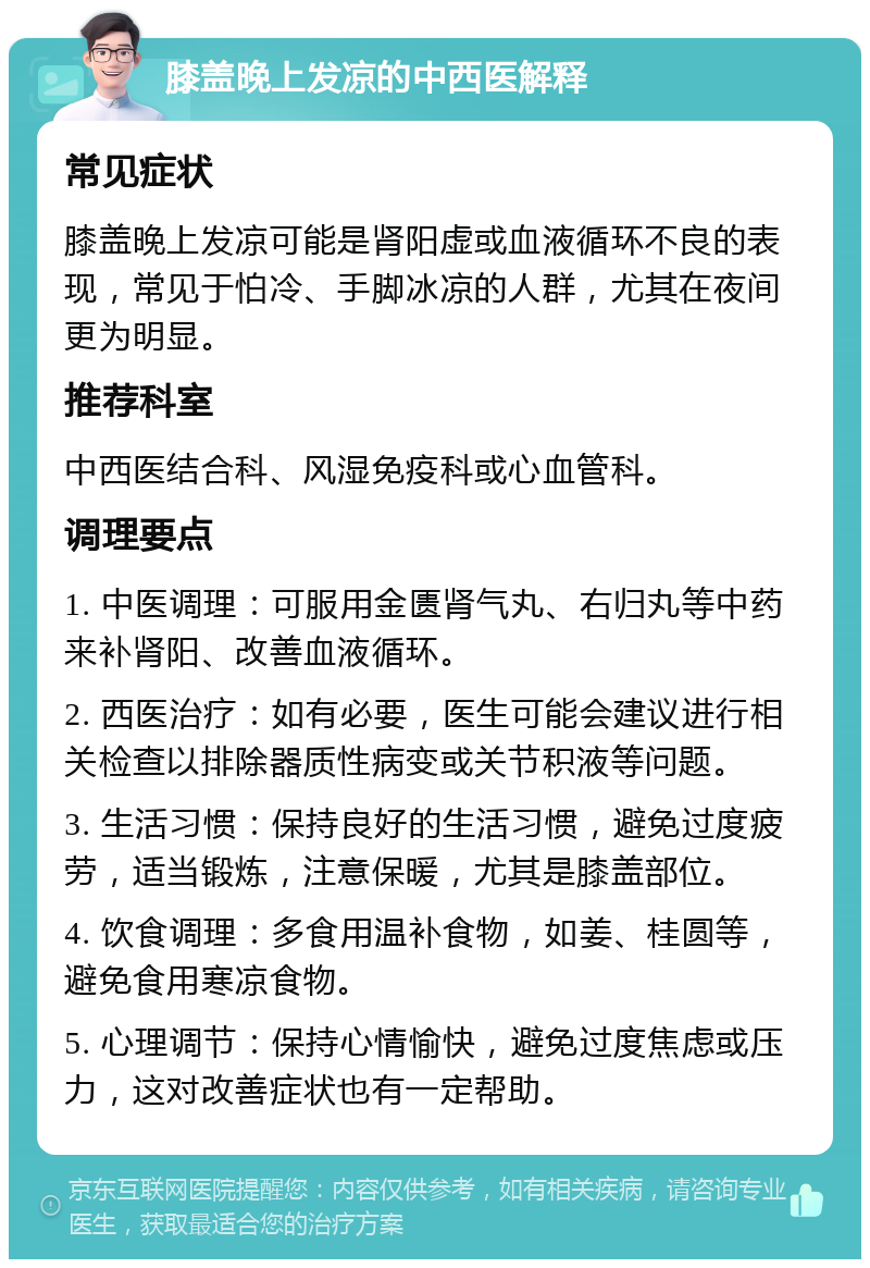 膝盖晚上发凉的中西医解释 常见症状 膝盖晚上发凉可能是肾阳虚或血液循环不良的表现，常见于怕冷、手脚冰凉的人群，尤其在夜间更为明显。 推荐科室 中西医结合科、风湿免疫科或心血管科。 调理要点 1. 中医调理：可服用金匮肾气丸、右归丸等中药来补肾阳、改善血液循环。 2. 西医治疗：如有必要，医生可能会建议进行相关检查以排除器质性病变或关节积液等问题。 3. 生活习惯：保持良好的生活习惯，避免过度疲劳，适当锻炼，注意保暖，尤其是膝盖部位。 4. 饮食调理：多食用温补食物，如姜、桂圆等，避免食用寒凉食物。 5. 心理调节：保持心情愉快，避免过度焦虑或压力，这对改善症状也有一定帮助。