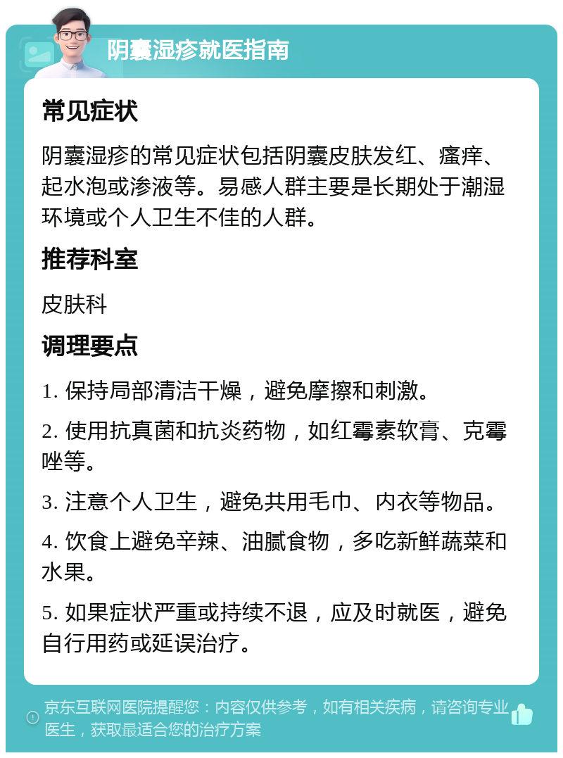 阴囊湿疹就医指南 常见症状 阴囊湿疹的常见症状包括阴囊皮肤发红、瘙痒、起水泡或渗液等。易感人群主要是长期处于潮湿环境或个人卫生不佳的人群。 推荐科室 皮肤科 调理要点 1. 保持局部清洁干燥，避免摩擦和刺激。 2. 使用抗真菌和抗炎药物，如红霉素软膏、克霉唑等。 3. 注意个人卫生，避免共用毛巾、内衣等物品。 4. 饮食上避免辛辣、油腻食物，多吃新鲜蔬菜和水果。 5. 如果症状严重或持续不退，应及时就医，避免自行用药或延误治疗。