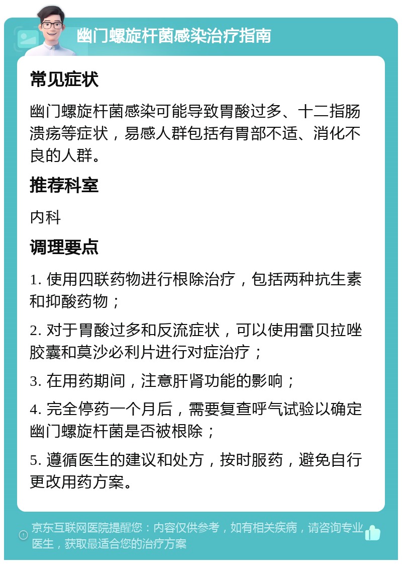 幽门螺旋杆菌感染治疗指南 常见症状 幽门螺旋杆菌感染可能导致胃酸过多、十二指肠溃疡等症状，易感人群包括有胃部不适、消化不良的人群。 推荐科室 内科 调理要点 1. 使用四联药物进行根除治疗，包括两种抗生素和抑酸药物； 2. 对于胃酸过多和反流症状，可以使用雷贝拉唑胶囊和莫沙必利片进行对症治疗； 3. 在用药期间，注意肝肾功能的影响； 4. 完全停药一个月后，需要复查呼气试验以确定幽门螺旋杆菌是否被根除； 5. 遵循医生的建议和处方，按时服药，避免自行更改用药方案。