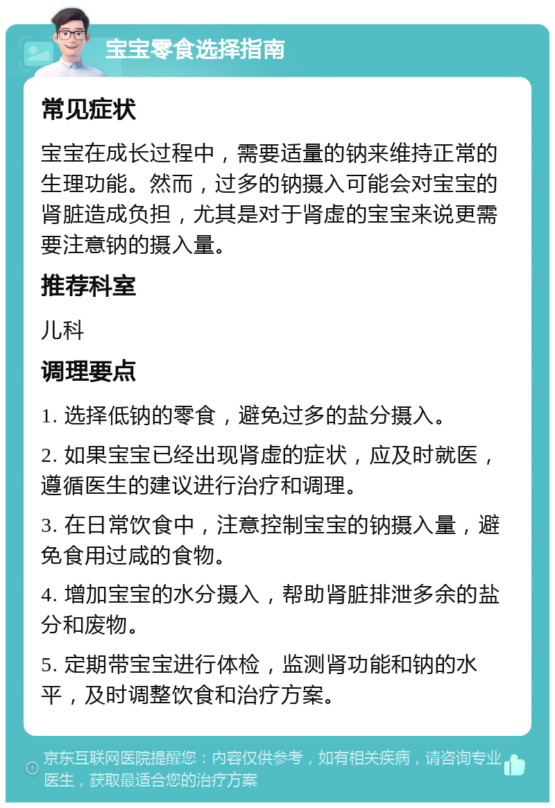 宝宝零食选择指南 常见症状 宝宝在成长过程中，需要适量的钠来维持正常的生理功能。然而，过多的钠摄入可能会对宝宝的肾脏造成负担，尤其是对于肾虚的宝宝来说更需要注意钠的摄入量。 推荐科室 儿科 调理要点 1. 选择低钠的零食，避免过多的盐分摄入。 2. 如果宝宝已经出现肾虚的症状，应及时就医，遵循医生的建议进行治疗和调理。 3. 在日常饮食中，注意控制宝宝的钠摄入量，避免食用过咸的食物。 4. 增加宝宝的水分摄入，帮助肾脏排泄多余的盐分和废物。 5. 定期带宝宝进行体检，监测肾功能和钠的水平，及时调整饮食和治疗方案。