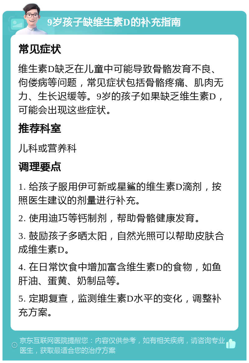 9岁孩子缺维生素D的补充指南 常见症状 维生素D缺乏在儿童中可能导致骨骼发育不良、佝偻病等问题，常见症状包括骨骼疼痛、肌肉无力、生长迟缓等。9岁的孩子如果缺乏维生素D，可能会出现这些症状。 推荐科室 儿科或营养科 调理要点 1. 给孩子服用伊可新或星鲨的维生素D滴剂，按照医生建议的剂量进行补充。 2. 使用迪巧等钙制剂，帮助骨骼健康发育。 3. 鼓励孩子多晒太阳，自然光照可以帮助皮肤合成维生素D。 4. 在日常饮食中增加富含维生素D的食物，如鱼肝油、蛋黄、奶制品等。 5. 定期复查，监测维生素D水平的变化，调整补充方案。