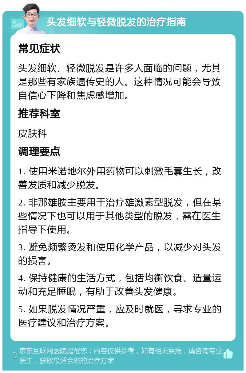 头发细软与轻微脱发的治疗指南 常见症状 头发细软、轻微脱发是许多人面临的问题，尤其是那些有家族遗传史的人。这种情况可能会导致自信心下降和焦虑感增加。 推荐科室 皮肤科 调理要点 1. 使用米诺地尔外用药物可以刺激毛囊生长，改善发质和减少脱发。 2. 非那雄胺主要用于治疗雄激素型脱发，但在某些情况下也可以用于其他类型的脱发，需在医生指导下使用。 3. 避免频繁烫发和使用化学产品，以减少对头发的损害。 4. 保持健康的生活方式，包括均衡饮食、适量运动和充足睡眠，有助于改善头发健康。 5. 如果脱发情况严重，应及时就医，寻求专业的医疗建议和治疗方案。