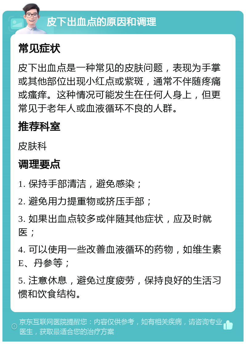 皮下出血点的原因和调理 常见症状 皮下出血点是一种常见的皮肤问题，表现为手掌或其他部位出现小红点或紫斑，通常不伴随疼痛或瘙痒。这种情况可能发生在任何人身上，但更常见于老年人或血液循环不良的人群。 推荐科室 皮肤科 调理要点 1. 保持手部清洁，避免感染； 2. 避免用力提重物或挤压手部； 3. 如果出血点较多或伴随其他症状，应及时就医； 4. 可以使用一些改善血液循环的药物，如维生素E、丹参等； 5. 注意休息，避免过度疲劳，保持良好的生活习惯和饮食结构。