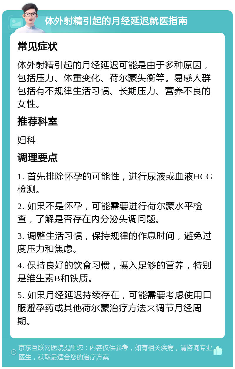 体外射精引起的月经延迟就医指南 常见症状 体外射精引起的月经延迟可能是由于多种原因，包括压力、体重变化、荷尔蒙失衡等。易感人群包括有不规律生活习惯、长期压力、营养不良的女性。 推荐科室 妇科 调理要点 1. 首先排除怀孕的可能性，进行尿液或血液HCG检测。 2. 如果不是怀孕，可能需要进行荷尔蒙水平检查，了解是否存在内分泌失调问题。 3. 调整生活习惯，保持规律的作息时间，避免过度压力和焦虑。 4. 保持良好的饮食习惯，摄入足够的营养，特别是维生素B和铁质。 5. 如果月经延迟持续存在，可能需要考虑使用口服避孕药或其他荷尔蒙治疗方法来调节月经周期。