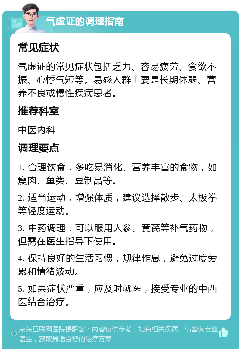 气虚证的调理指南 常见症状 气虚证的常见症状包括乏力、容易疲劳、食欲不振、心悸气短等。易感人群主要是长期体弱、营养不良或慢性疾病患者。 推荐科室 中医内科 调理要点 1. 合理饮食，多吃易消化、营养丰富的食物，如瘦肉、鱼类、豆制品等。 2. 适当运动，增强体质，建议选择散步、太极拳等轻度运动。 3. 中药调理，可以服用人参、黄芪等补气药物，但需在医生指导下使用。 4. 保持良好的生活习惯，规律作息，避免过度劳累和情绪波动。 5. 如果症状严重，应及时就医，接受专业的中西医结合治疗。