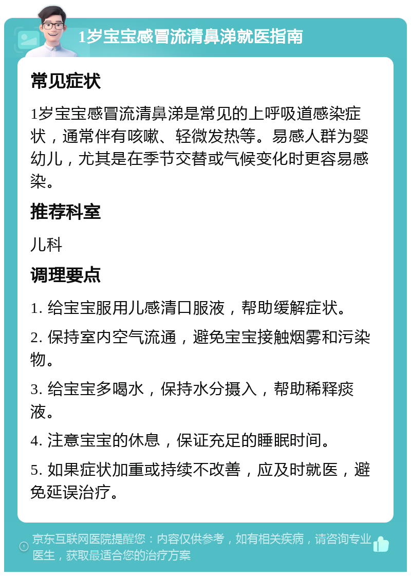 1岁宝宝感冒流清鼻涕就医指南 常见症状 1岁宝宝感冒流清鼻涕是常见的上呼吸道感染症状，通常伴有咳嗽、轻微发热等。易感人群为婴幼儿，尤其是在季节交替或气候变化时更容易感染。 推荐科室 儿科 调理要点 1. 给宝宝服用儿感清口服液，帮助缓解症状。 2. 保持室内空气流通，避免宝宝接触烟雾和污染物。 3. 给宝宝多喝水，保持水分摄入，帮助稀释痰液。 4. 注意宝宝的休息，保证充足的睡眠时间。 5. 如果症状加重或持续不改善，应及时就医，避免延误治疗。