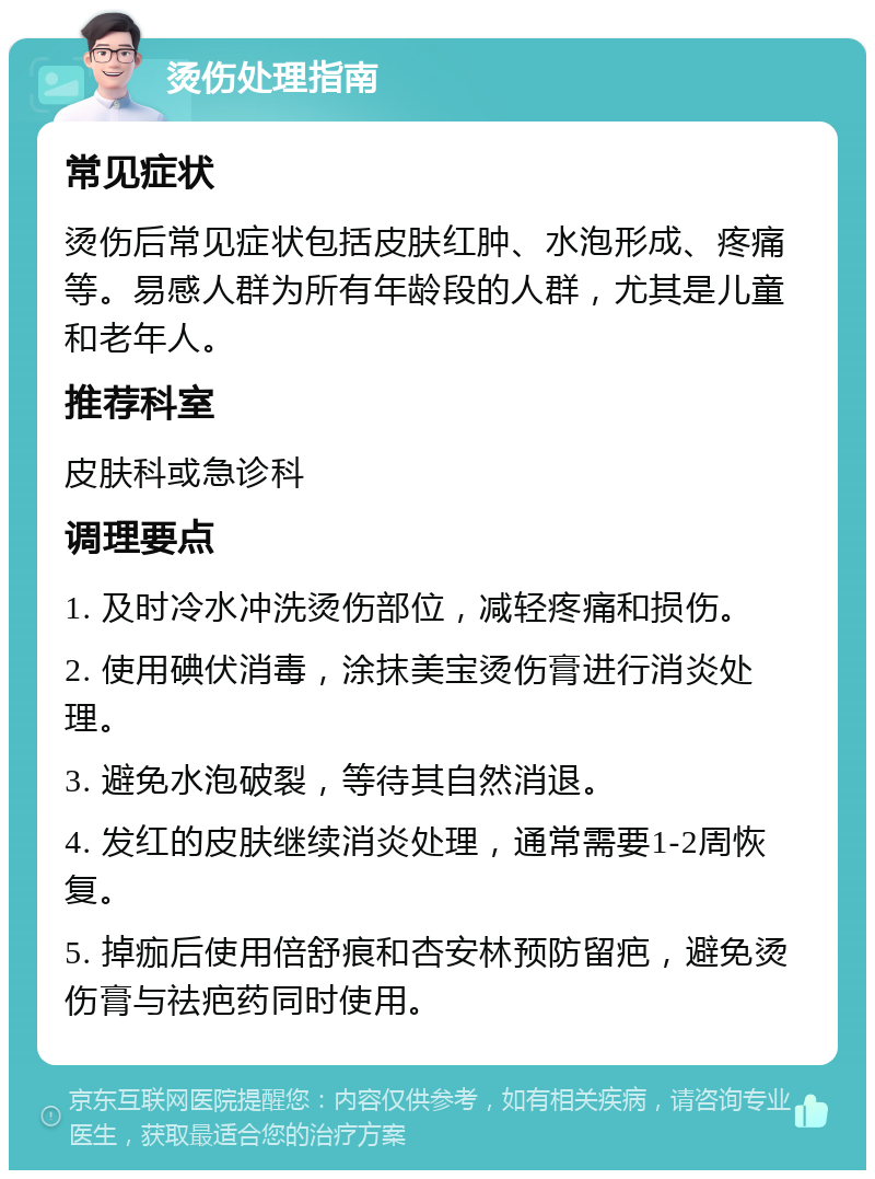 烫伤处理指南 常见症状 烫伤后常见症状包括皮肤红肿、水泡形成、疼痛等。易感人群为所有年龄段的人群，尤其是儿童和老年人。 推荐科室 皮肤科或急诊科 调理要点 1. 及时冷水冲洗烫伤部位，减轻疼痛和损伤。 2. 使用碘伏消毒，涂抹美宝烫伤膏进行消炎处理。 3. 避免水泡破裂，等待其自然消退。 4. 发红的皮肤继续消炎处理，通常需要1-2周恢复。 5. 掉痂后使用倍舒痕和杏安林预防留疤，避免烫伤膏与祛疤药同时使用。