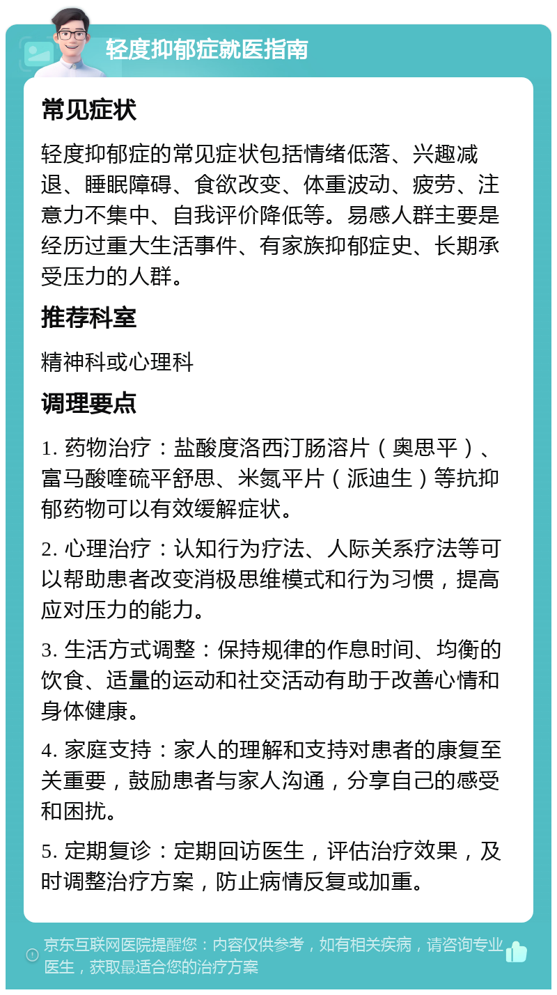 轻度抑郁症就医指南 常见症状 轻度抑郁症的常见症状包括情绪低落、兴趣减退、睡眠障碍、食欲改变、体重波动、疲劳、注意力不集中、自我评价降低等。易感人群主要是经历过重大生活事件、有家族抑郁症史、长期承受压力的人群。 推荐科室 精神科或心理科 调理要点 1. 药物治疗：盐酸度洛西汀肠溶片（奥思平）、富马酸喹硫平舒思、米氮平片（派迪生）等抗抑郁药物可以有效缓解症状。 2. 心理治疗：认知行为疗法、人际关系疗法等可以帮助患者改变消极思维模式和行为习惯，提高应对压力的能力。 3. 生活方式调整：保持规律的作息时间、均衡的饮食、适量的运动和社交活动有助于改善心情和身体健康。 4. 家庭支持：家人的理解和支持对患者的康复至关重要，鼓励患者与家人沟通，分享自己的感受和困扰。 5. 定期复诊：定期回访医生，评估治疗效果，及时调整治疗方案，防止病情反复或加重。