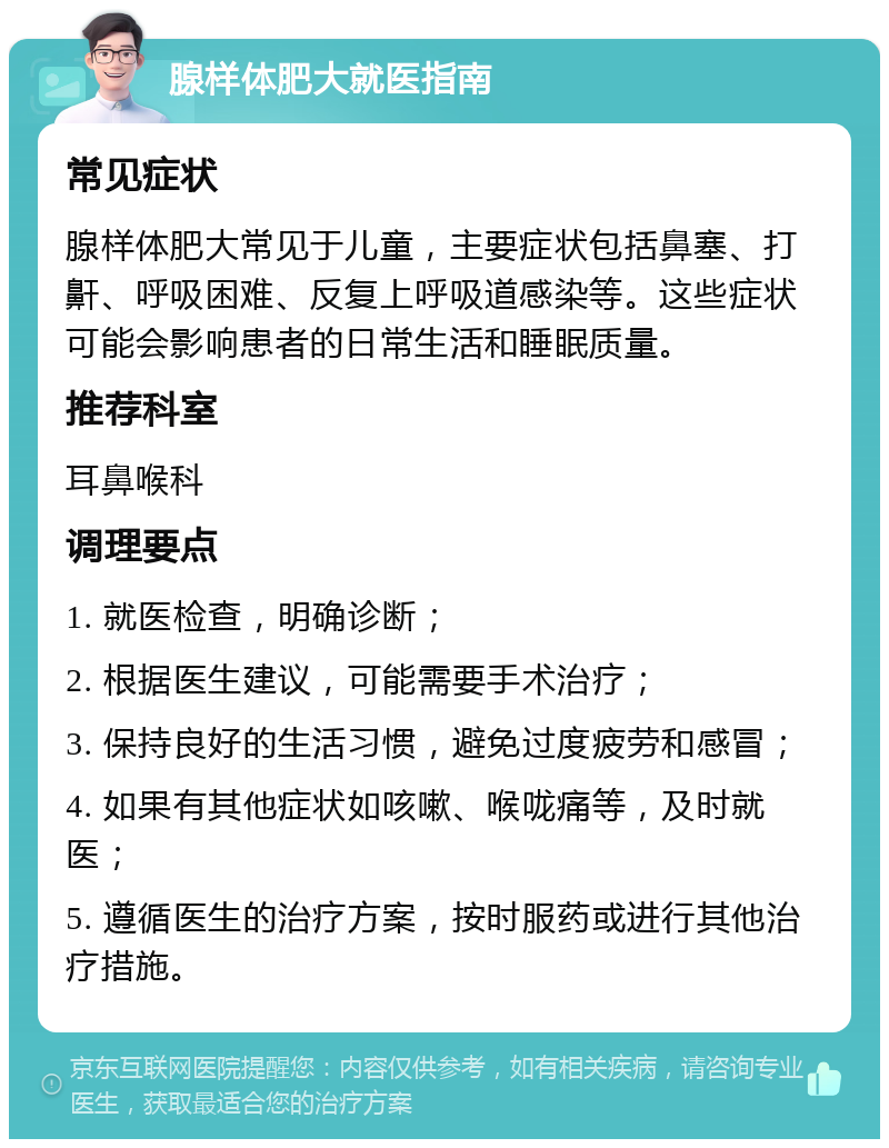 腺样体肥大就医指南 常见症状 腺样体肥大常见于儿童，主要症状包括鼻塞、打鼾、呼吸困难、反复上呼吸道感染等。这些症状可能会影响患者的日常生活和睡眠质量。 推荐科室 耳鼻喉科 调理要点 1. 就医检查，明确诊断； 2. 根据医生建议，可能需要手术治疗； 3. 保持良好的生活习惯，避免过度疲劳和感冒； 4. 如果有其他症状如咳嗽、喉咙痛等，及时就医； 5. 遵循医生的治疗方案，按时服药或进行其他治疗措施。