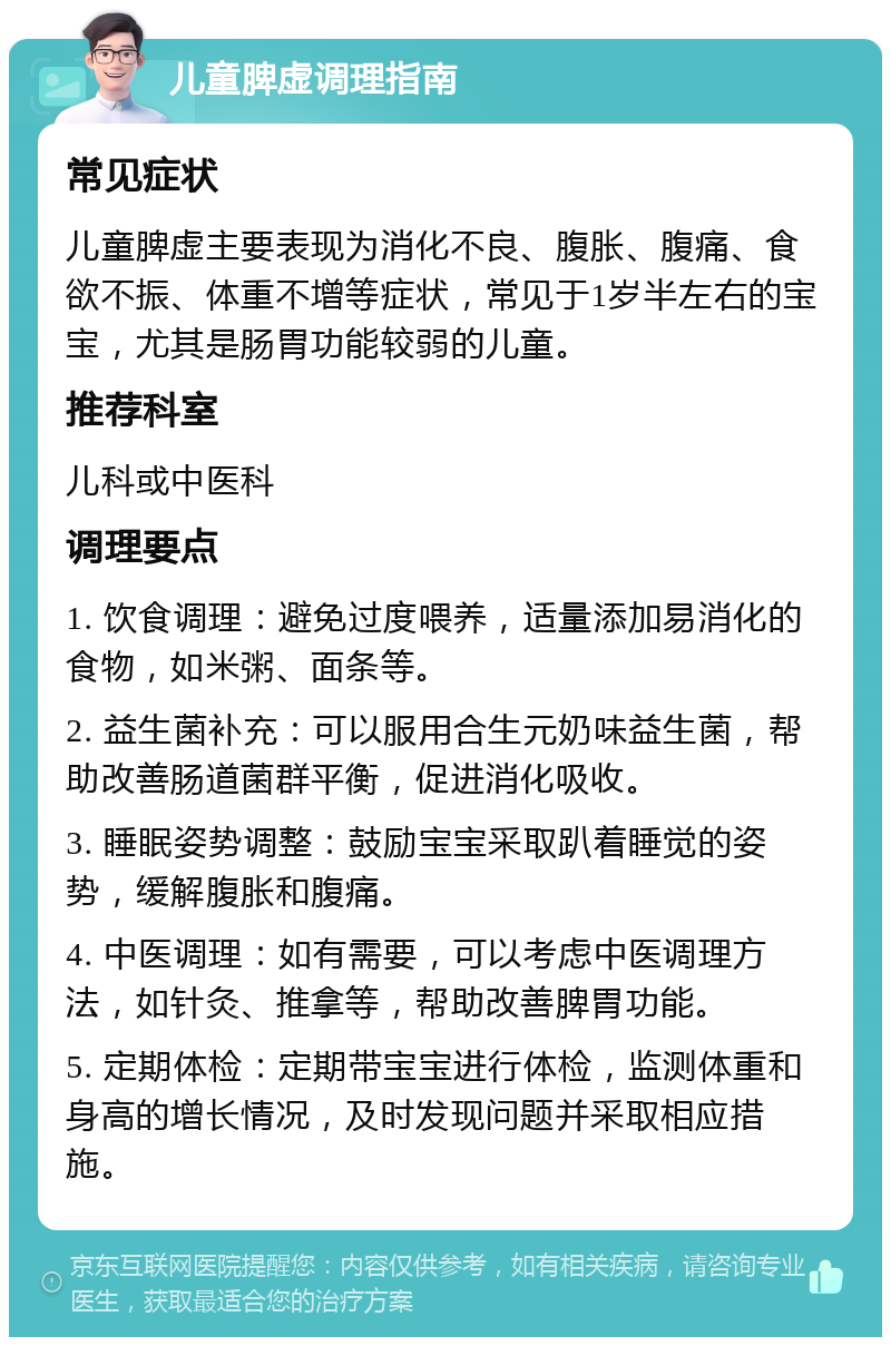 儿童脾虚调理指南 常见症状 儿童脾虚主要表现为消化不良、腹胀、腹痛、食欲不振、体重不增等症状，常见于1岁半左右的宝宝，尤其是肠胃功能较弱的儿童。 推荐科室 儿科或中医科 调理要点 1. 饮食调理：避免过度喂养，适量添加易消化的食物，如米粥、面条等。 2. 益生菌补充：可以服用合生元奶味益生菌，帮助改善肠道菌群平衡，促进消化吸收。 3. 睡眠姿势调整：鼓励宝宝采取趴着睡觉的姿势，缓解腹胀和腹痛。 4. 中医调理：如有需要，可以考虑中医调理方法，如针灸、推拿等，帮助改善脾胃功能。 5. 定期体检：定期带宝宝进行体检，监测体重和身高的增长情况，及时发现问题并采取相应措施。