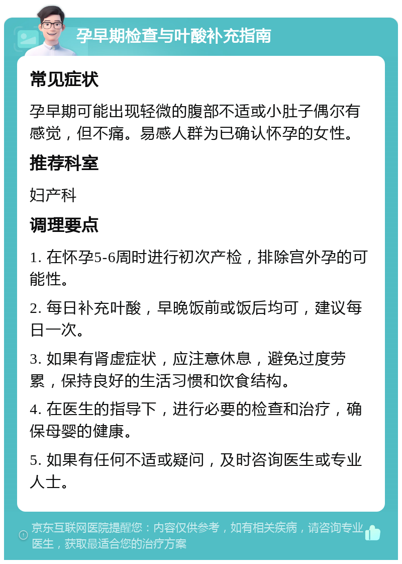 孕早期检查与叶酸补充指南 常见症状 孕早期可能出现轻微的腹部不适或小肚子偶尔有感觉，但不痛。易感人群为已确认怀孕的女性。 推荐科室 妇产科 调理要点 1. 在怀孕5-6周时进行初次产检，排除宫外孕的可能性。 2. 每日补充叶酸，早晚饭前或饭后均可，建议每日一次。 3. 如果有肾虚症状，应注意休息，避免过度劳累，保持良好的生活习惯和饮食结构。 4. 在医生的指导下，进行必要的检查和治疗，确保母婴的健康。 5. 如果有任何不适或疑问，及时咨询医生或专业人士。