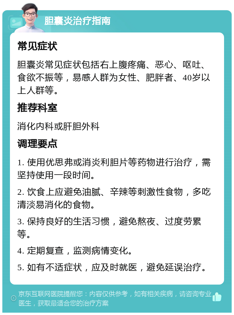 胆囊炎治疗指南 常见症状 胆囊炎常见症状包括右上腹疼痛、恶心、呕吐、食欲不振等，易感人群为女性、肥胖者、40岁以上人群等。 推荐科室 消化内科或肝胆外科 调理要点 1. 使用优思弗或消炎利胆片等药物进行治疗，需坚持使用一段时间。 2. 饮食上应避免油腻、辛辣等刺激性食物，多吃清淡易消化的食物。 3. 保持良好的生活习惯，避免熬夜、过度劳累等。 4. 定期复查，监测病情变化。 5. 如有不适症状，应及时就医，避免延误治疗。