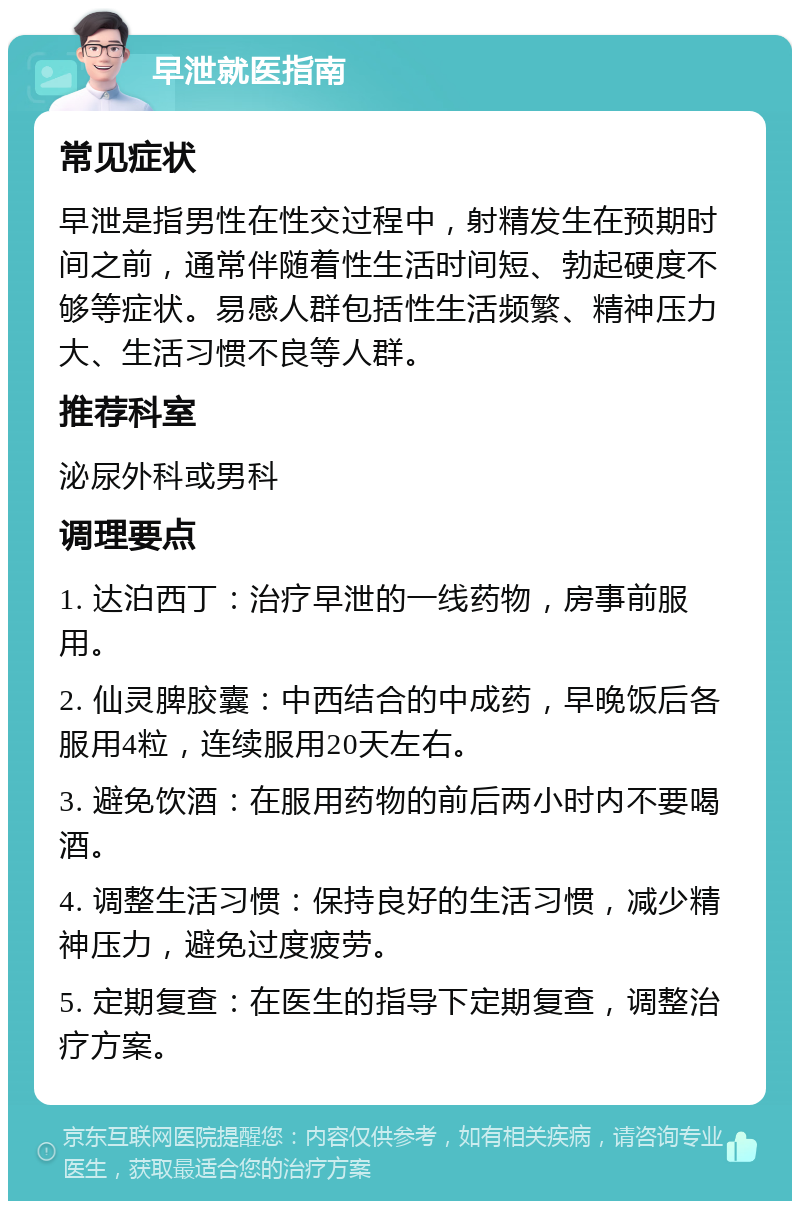 早泄就医指南 常见症状 早泄是指男性在性交过程中，射精发生在预期时间之前，通常伴随着性生活时间短、勃起硬度不够等症状。易感人群包括性生活频繁、精神压力大、生活习惯不良等人群。 推荐科室 泌尿外科或男科 调理要点 1. 达泊西丁：治疗早泄的一线药物，房事前服用。 2. 仙灵脾胶囊：中西结合的中成药，早晚饭后各服用4粒，连续服用20天左右。 3. 避免饮酒：在服用药物的前后两小时内不要喝酒。 4. 调整生活习惯：保持良好的生活习惯，减少精神压力，避免过度疲劳。 5. 定期复查：在医生的指导下定期复查，调整治疗方案。