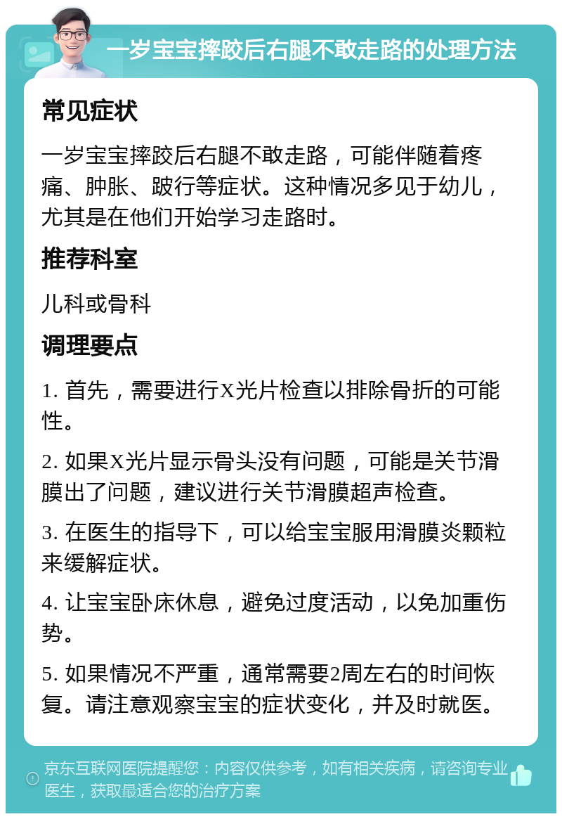 一岁宝宝摔跤后右腿不敢走路的处理方法 常见症状 一岁宝宝摔跤后右腿不敢走路，可能伴随着疼痛、肿胀、跛行等症状。这种情况多见于幼儿，尤其是在他们开始学习走路时。 推荐科室 儿科或骨科 调理要点 1. 首先，需要进行X光片检查以排除骨折的可能性。 2. 如果X光片显示骨头没有问题，可能是关节滑膜出了问题，建议进行关节滑膜超声检查。 3. 在医生的指导下，可以给宝宝服用滑膜炎颗粒来缓解症状。 4. 让宝宝卧床休息，避免过度活动，以免加重伤势。 5. 如果情况不严重，通常需要2周左右的时间恢复。请注意观察宝宝的症状变化，并及时就医。