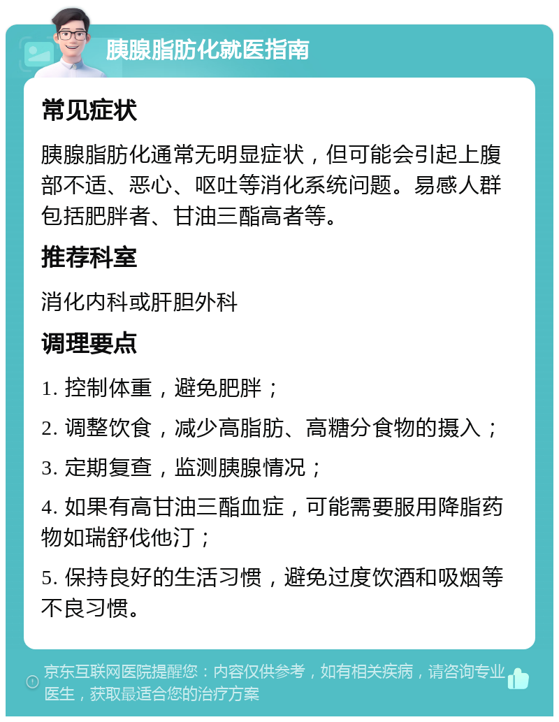 胰腺脂肪化就医指南 常见症状 胰腺脂肪化通常无明显症状，但可能会引起上腹部不适、恶心、呕吐等消化系统问题。易感人群包括肥胖者、甘油三酯高者等。 推荐科室 消化内科或肝胆外科 调理要点 1. 控制体重，避免肥胖； 2. 调整饮食，减少高脂肪、高糖分食物的摄入； 3. 定期复查，监测胰腺情况； 4. 如果有高甘油三酯血症，可能需要服用降脂药物如瑞舒伐他汀； 5. 保持良好的生活习惯，避免过度饮酒和吸烟等不良习惯。