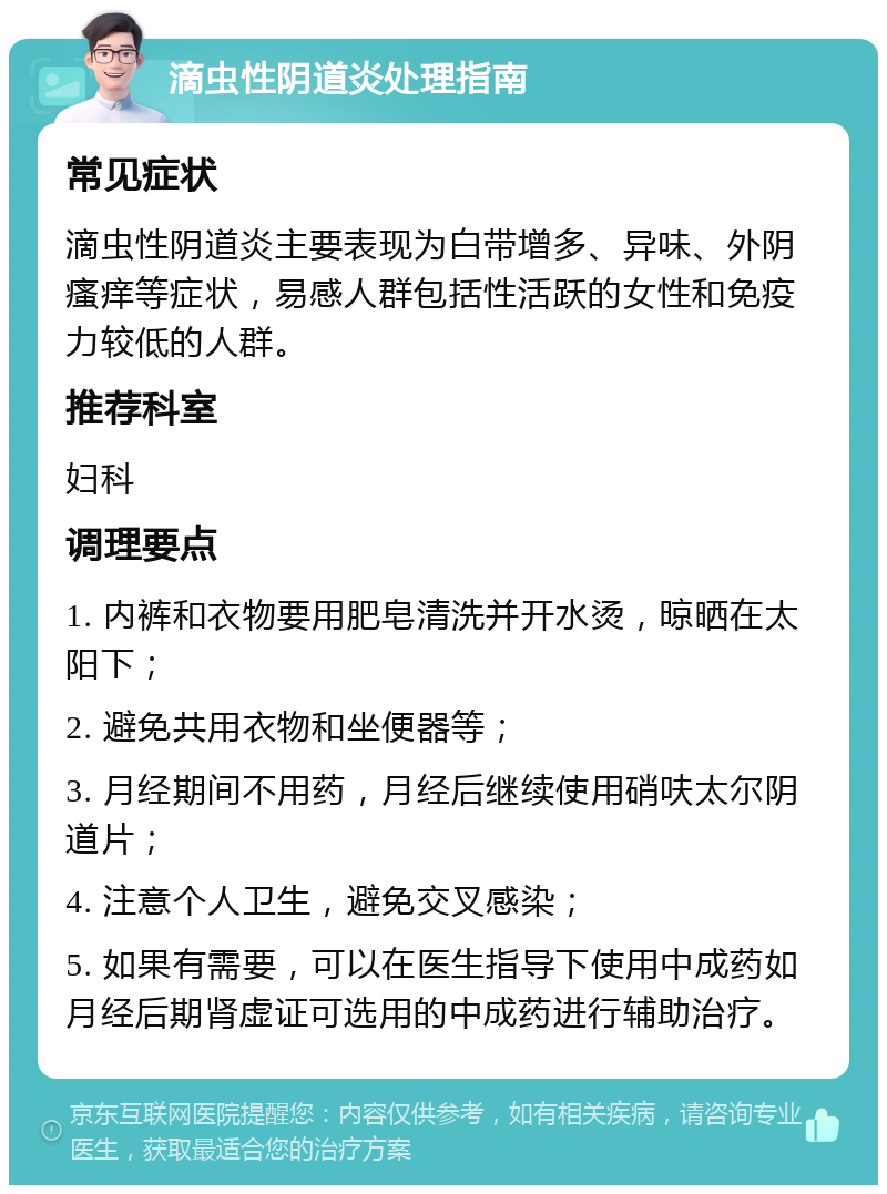 滴虫性阴道炎处理指南 常见症状 滴虫性阴道炎主要表现为白带增多、异味、外阴瘙痒等症状，易感人群包括性活跃的女性和免疫力较低的人群。 推荐科室 妇科 调理要点 1. 内裤和衣物要用肥皂清洗并开水烫，晾晒在太阳下； 2. 避免共用衣物和坐便器等； 3. 月经期间不用药，月经后继续使用硝呋太尔阴道片； 4. 注意个人卫生，避免交叉感染； 5. 如果有需要，可以在医生指导下使用中成药如月经后期肾虚证可选用的中成药进行辅助治疗。