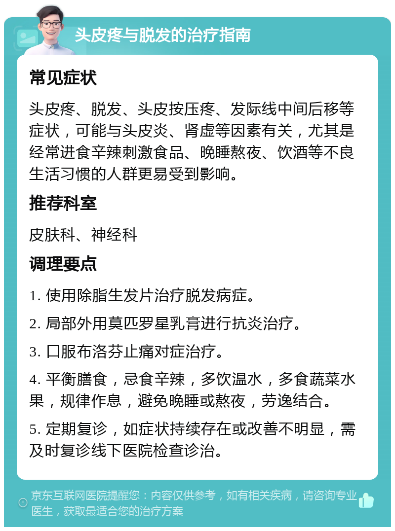 头皮疼与脱发的治疗指南 常见症状 头皮疼、脱发、头皮按压疼、发际线中间后移等症状，可能与头皮炎、肾虚等因素有关，尤其是经常进食辛辣刺激食品、晚睡熬夜、饮酒等不良生活习惯的人群更易受到影响。 推荐科室 皮肤科、神经科 调理要点 1. 使用除脂生发片治疗脱发病症。 2. 局部外用莫匹罗星乳膏进行抗炎治疗。 3. 口服布洛芬止痛对症治疗。 4. 平衡膳食，忌食辛辣，多饮温水，多食蔬菜水果，规律作息，避免晚睡或熬夜，劳逸结合。 5. 定期复诊，如症状持续存在或改善不明显，需及时复诊线下医院检查诊治。