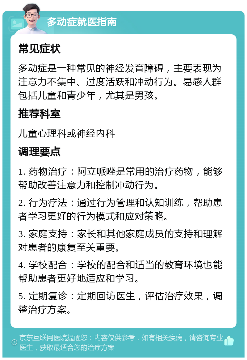 多动症就医指南 常见症状 多动症是一种常见的神经发育障碍，主要表现为注意力不集中、过度活跃和冲动行为。易感人群包括儿童和青少年，尤其是男孩。 推荐科室 儿童心理科或神经内科 调理要点 1. 药物治疗：阿立哌唑是常用的治疗药物，能够帮助改善注意力和控制冲动行为。 2. 行为疗法：通过行为管理和认知训练，帮助患者学习更好的行为模式和应对策略。 3. 家庭支持：家长和其他家庭成员的支持和理解对患者的康复至关重要。 4. 学校配合：学校的配合和适当的教育环境也能帮助患者更好地适应和学习。 5. 定期复诊：定期回访医生，评估治疗效果，调整治疗方案。