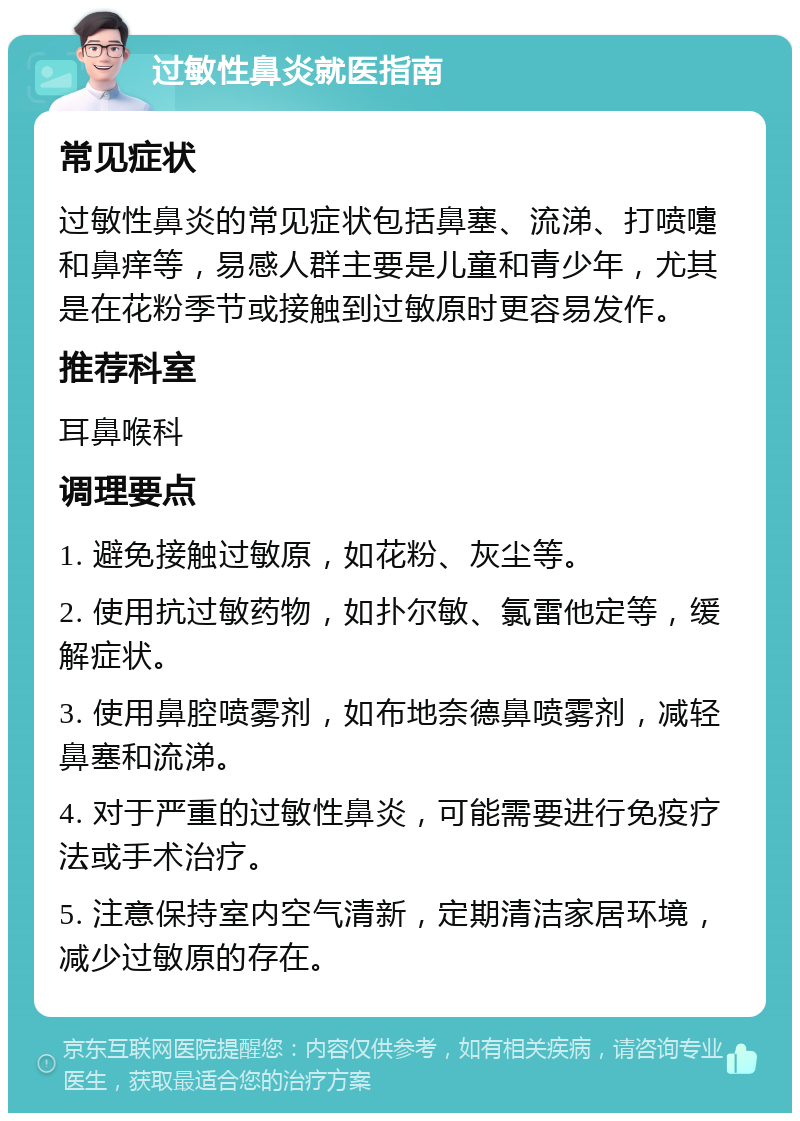 过敏性鼻炎就医指南 常见症状 过敏性鼻炎的常见症状包括鼻塞、流涕、打喷嚏和鼻痒等，易感人群主要是儿童和青少年，尤其是在花粉季节或接触到过敏原时更容易发作。 推荐科室 耳鼻喉科 调理要点 1. 避免接触过敏原，如花粉、灰尘等。 2. 使用抗过敏药物，如扑尔敏、氯雷他定等，缓解症状。 3. 使用鼻腔喷雾剂，如布地奈德鼻喷雾剂，减轻鼻塞和流涕。 4. 对于严重的过敏性鼻炎，可能需要进行免疫疗法或手术治疗。 5. 注意保持室内空气清新，定期清洁家居环境，减少过敏原的存在。