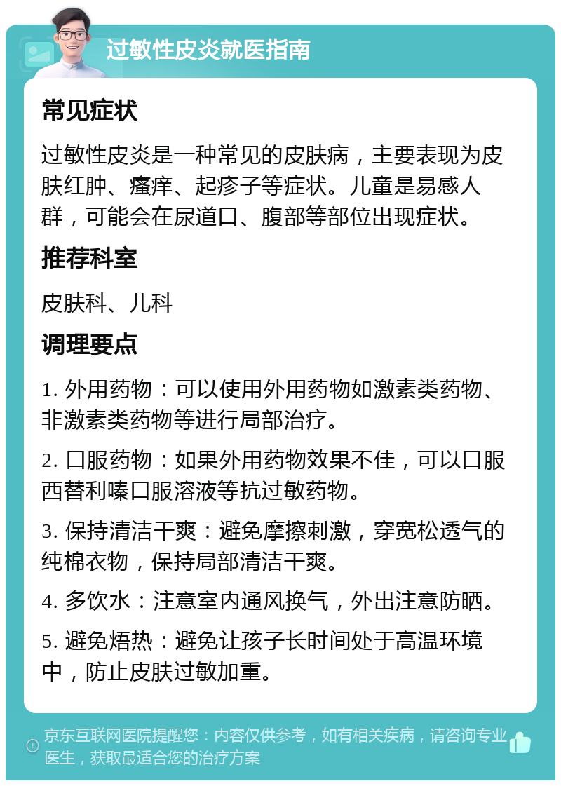 过敏性皮炎就医指南 常见症状 过敏性皮炎是一种常见的皮肤病，主要表现为皮肤红肿、瘙痒、起疹子等症状。儿童是易感人群，可能会在尿道口、腹部等部位出现症状。 推荐科室 皮肤科、儿科 调理要点 1. 外用药物：可以使用外用药物如激素类药物、非激素类药物等进行局部治疗。 2. 口服药物：如果外用药物效果不佳，可以口服西替利嗪口服溶液等抗过敏药物。 3. 保持清洁干爽：避免摩擦刺激，穿宽松透气的纯棉衣物，保持局部清洁干爽。 4. 多饮水：注意室内通风换气，外出注意防晒。 5. 避免焐热：避免让孩子长时间处于高温环境中，防止皮肤过敏加重。