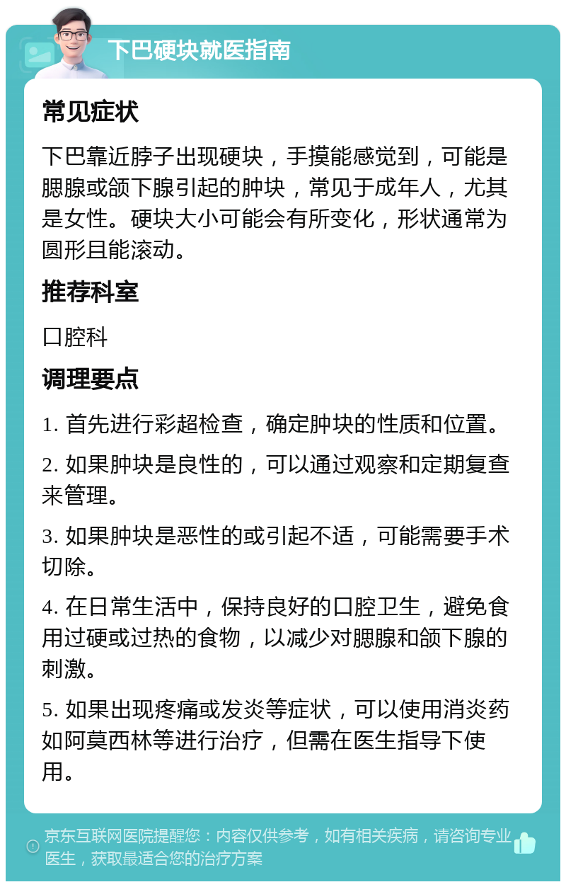 下巴硬块就医指南 常见症状 下巴靠近脖子出现硬块，手摸能感觉到，可能是腮腺或颌下腺引起的肿块，常见于成年人，尤其是女性。硬块大小可能会有所变化，形状通常为圆形且能滚动。 推荐科室 口腔科 调理要点 1. 首先进行彩超检查，确定肿块的性质和位置。 2. 如果肿块是良性的，可以通过观察和定期复查来管理。 3. 如果肿块是恶性的或引起不适，可能需要手术切除。 4. 在日常生活中，保持良好的口腔卫生，避免食用过硬或过热的食物，以减少对腮腺和颌下腺的刺激。 5. 如果出现疼痛或发炎等症状，可以使用消炎药如阿莫西林等进行治疗，但需在医生指导下使用。