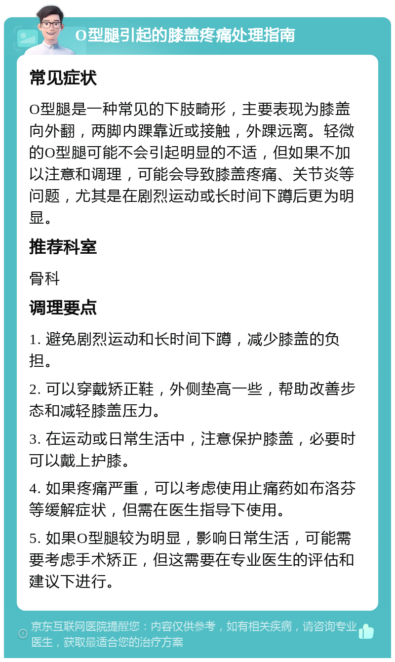 O型腿引起的膝盖疼痛处理指南 常见症状 O型腿是一种常见的下肢畸形，主要表现为膝盖向外翻，两脚内踝靠近或接触，外踝远离。轻微的O型腿可能不会引起明显的不适，但如果不加以注意和调理，可能会导致膝盖疼痛、关节炎等问题，尤其是在剧烈运动或长时间下蹲后更为明显。 推荐科室 骨科 调理要点 1. 避免剧烈运动和长时间下蹲，减少膝盖的负担。 2. 可以穿戴矫正鞋，外侧垫高一些，帮助改善步态和减轻膝盖压力。 3. 在运动或日常生活中，注意保护膝盖，必要时可以戴上护膝。 4. 如果疼痛严重，可以考虑使用止痛药如布洛芬等缓解症状，但需在医生指导下使用。 5. 如果O型腿较为明显，影响日常生活，可能需要考虑手术矫正，但这需要在专业医生的评估和建议下进行。