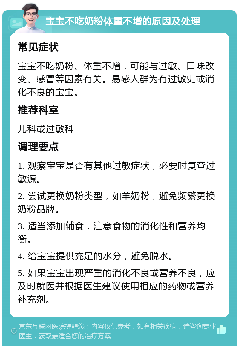 宝宝不吃奶粉体重不增的原因及处理 常见症状 宝宝不吃奶粉、体重不增，可能与过敏、口味改变、感冒等因素有关。易感人群为有过敏史或消化不良的宝宝。 推荐科室 儿科或过敏科 调理要点 1. 观察宝宝是否有其他过敏症状，必要时复查过敏源。 2. 尝试更换奶粉类型，如羊奶粉，避免频繁更换奶粉品牌。 3. 适当添加辅食，注意食物的消化性和营养均衡。 4. 给宝宝提供充足的水分，避免脱水。 5. 如果宝宝出现严重的消化不良或营养不良，应及时就医并根据医生建议使用相应的药物或营养补充剂。