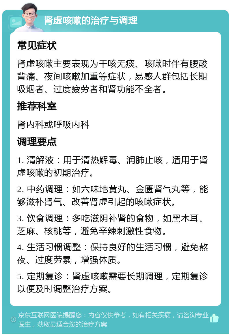 肾虚咳嗽的治疗与调理 常见症状 肾虚咳嗽主要表现为干咳无痰、咳嗽时伴有腰酸背痛、夜间咳嗽加重等症状，易感人群包括长期吸烟者、过度疲劳者和肾功能不全者。 推荐科室 肾内科或呼吸内科 调理要点 1. 清解液：用于清热解毒、润肺止咳，适用于肾虚咳嗽的初期治疗。 2. 中药调理：如六味地黄丸、金匮肾气丸等，能够滋补肾气、改善肾虚引起的咳嗽症状。 3. 饮食调理：多吃滋阴补肾的食物，如黑木耳、芝麻、核桃等，避免辛辣刺激性食物。 4. 生活习惯调整：保持良好的生活习惯，避免熬夜、过度劳累，增强体质。 5. 定期复诊：肾虚咳嗽需要长期调理，定期复诊以便及时调整治疗方案。