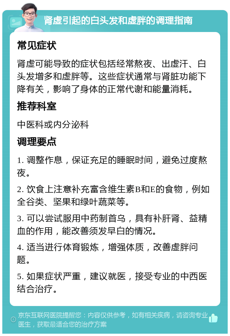 肾虚引起的白头发和虚胖的调理指南 常见症状 肾虚可能导致的症状包括经常熬夜、出虚汗、白头发增多和虚胖等。这些症状通常与肾脏功能下降有关，影响了身体的正常代谢和能量消耗。 推荐科室 中医科或内分泌科 调理要点 1. 调整作息，保证充足的睡眠时间，避免过度熬夜。 2. 饮食上注意补充富含维生素B和E的食物，例如全谷类、坚果和绿叶蔬菜等。 3. 可以尝试服用中药制首乌，具有补肝肾、益精血的作用，能改善须发早白的情况。 4. 适当进行体育锻炼，增强体质，改善虚胖问题。 5. 如果症状严重，建议就医，接受专业的中西医结合治疗。