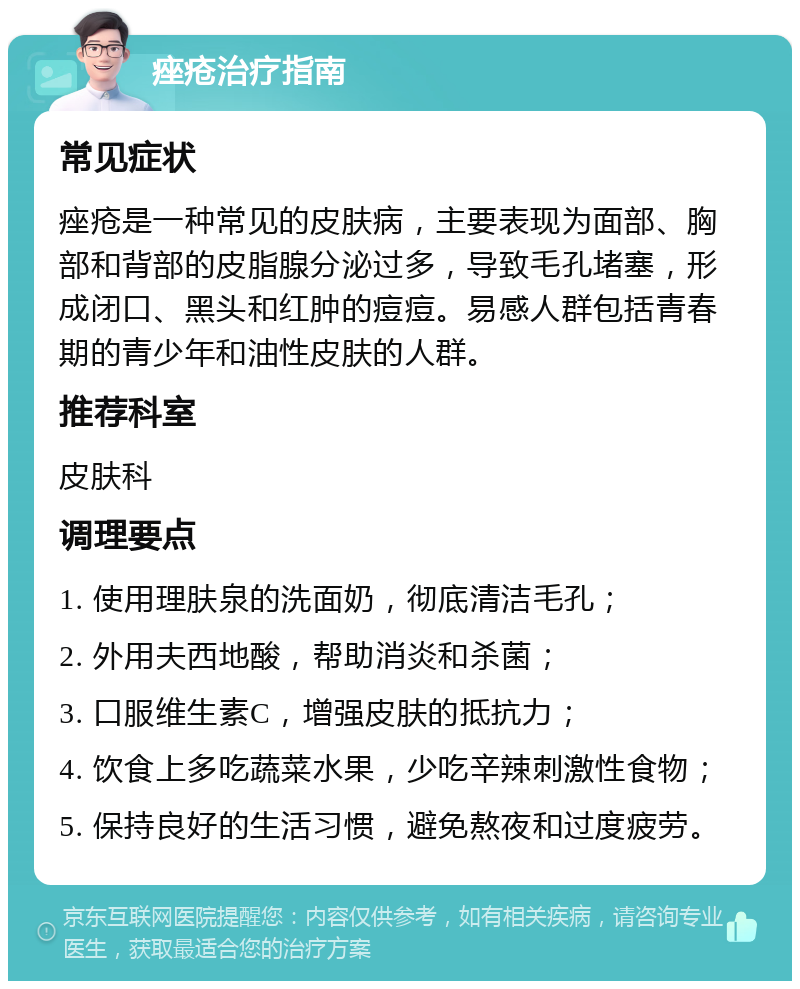 痤疮治疗指南 常见症状 痤疮是一种常见的皮肤病，主要表现为面部、胸部和背部的皮脂腺分泌过多，导致毛孔堵塞，形成闭口、黑头和红肿的痘痘。易感人群包括青春期的青少年和油性皮肤的人群。 推荐科室 皮肤科 调理要点 1. 使用理肤泉的洗面奶，彻底清洁毛孔； 2. 外用夫西地酸，帮助消炎和杀菌； 3. 口服维生素C，增强皮肤的抵抗力； 4. 饮食上多吃蔬菜水果，少吃辛辣刺激性食物； 5. 保持良好的生活习惯，避免熬夜和过度疲劳。