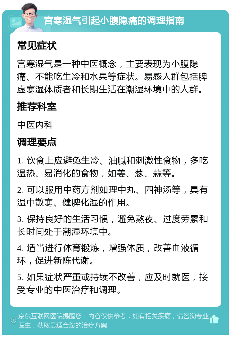 宫寒湿气引起小腹隐痛的调理指南 常见症状 宫寒湿气是一种中医概念，主要表现为小腹隐痛、不能吃生冷和水果等症状。易感人群包括脾虚寒湿体质者和长期生活在潮湿环境中的人群。 推荐科室 中医内科 调理要点 1. 饮食上应避免生冷、油腻和刺激性食物，多吃温热、易消化的食物，如姜、葱、蒜等。 2. 可以服用中药方剂如理中丸、四神汤等，具有温中散寒、健脾化湿的作用。 3. 保持良好的生活习惯，避免熬夜、过度劳累和长时间处于潮湿环境中。 4. 适当进行体育锻炼，增强体质，改善血液循环，促进新陈代谢。 5. 如果症状严重或持续不改善，应及时就医，接受专业的中医治疗和调理。