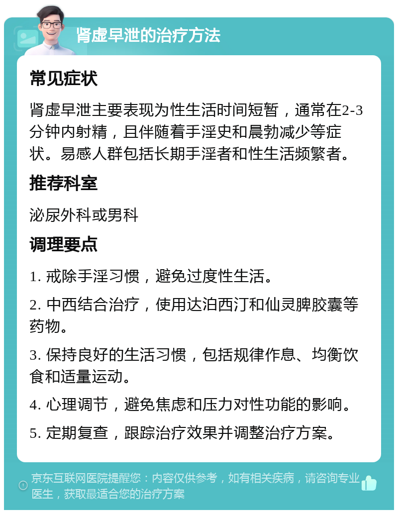 肾虚早泄的治疗方法 常见症状 肾虚早泄主要表现为性生活时间短暂，通常在2-3分钟内射精，且伴随着手淫史和晨勃减少等症状。易感人群包括长期手淫者和性生活频繁者。 推荐科室 泌尿外科或男科 调理要点 1. 戒除手淫习惯，避免过度性生活。 2. 中西结合治疗，使用达泊西汀和仙灵脾胶囊等药物。 3. 保持良好的生活习惯，包括规律作息、均衡饮食和适量运动。 4. 心理调节，避免焦虑和压力对性功能的影响。 5. 定期复查，跟踪治疗效果并调整治疗方案。