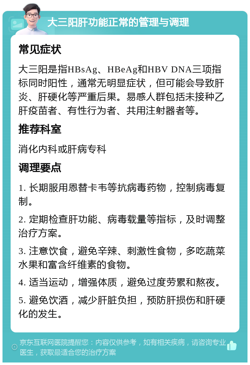 大三阳肝功能正常的管理与调理 常见症状 大三阳是指HBsAg、HBeAg和HBV DNA三项指标同时阳性，通常无明显症状，但可能会导致肝炎、肝硬化等严重后果。易感人群包括未接种乙肝疫苗者、有性行为者、共用注射器者等。 推荐科室 消化内科或肝病专科 调理要点 1. 长期服用恩替卡韦等抗病毒药物，控制病毒复制。 2. 定期检查肝功能、病毒载量等指标，及时调整治疗方案。 3. 注意饮食，避免辛辣、刺激性食物，多吃蔬菜水果和富含纤维素的食物。 4. 适当运动，增强体质，避免过度劳累和熬夜。 5. 避免饮酒，减少肝脏负担，预防肝损伤和肝硬化的发生。