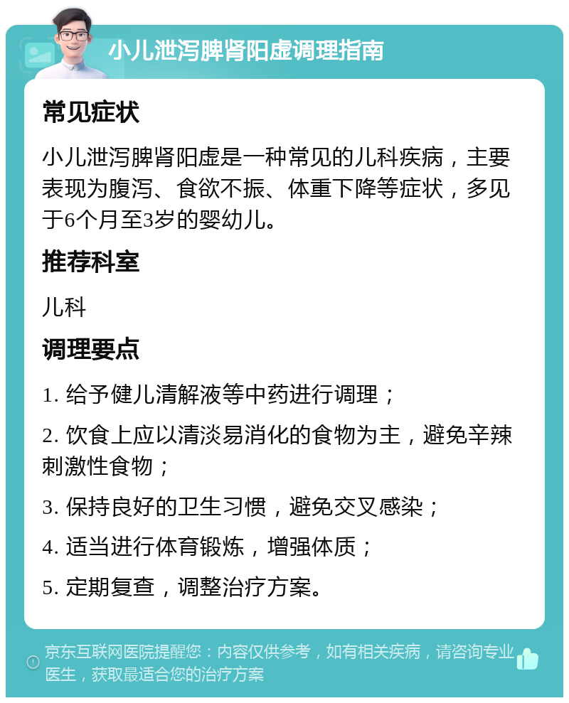 小儿泄泻脾肾阳虚调理指南 常见症状 小儿泄泻脾肾阳虚是一种常见的儿科疾病，主要表现为腹泻、食欲不振、体重下降等症状，多见于6个月至3岁的婴幼儿。 推荐科室 儿科 调理要点 1. 给予健儿清解液等中药进行调理； 2. 饮食上应以清淡易消化的食物为主，避免辛辣刺激性食物； 3. 保持良好的卫生习惯，避免交叉感染； 4. 适当进行体育锻炼，增强体质； 5. 定期复查，调整治疗方案。