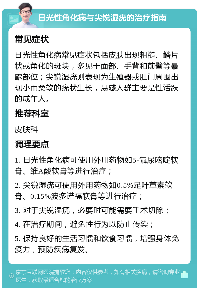 日光性角化病与尖锐湿疣的治疗指南 常见症状 日光性角化病常见症状包括皮肤出现粗糙、鳞片状或角化的斑块，多见于面部、手背和前臂等暴露部位；尖锐湿疣则表现为生殖器或肛门周围出现小而柔软的疣状生长，易感人群主要是性活跃的成年人。 推荐科室 皮肤科 调理要点 1. 日光性角化病可使用外用药物如5-氟尿嘧啶软膏、维A酸软膏等进行治疗； 2. 尖锐湿疣可使用外用药物如0.5%足叶草素软膏、0.15%波多诺福软膏等进行治疗； 3. 对于尖锐湿疣，必要时可能需要手术切除； 4. 在治疗期间，避免性行为以防止传染； 5. 保持良好的生活习惯和饮食习惯，增强身体免疫力，预防疾病复发。