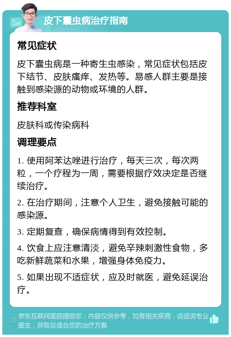 皮下囊虫病治疗指南 常见症状 皮下囊虫病是一种寄生虫感染，常见症状包括皮下结节、皮肤瘙痒、发热等。易感人群主要是接触到感染源的动物或环境的人群。 推荐科室 皮肤科或传染病科 调理要点 1. 使用阿苯达唑进行治疗，每天三次，每次两粒，一个疗程为一周，需要根据疗效决定是否继续治疗。 2. 在治疗期间，注意个人卫生，避免接触可能的感染源。 3. 定期复查，确保病情得到有效控制。 4. 饮食上应注意清淡，避免辛辣刺激性食物，多吃新鲜蔬菜和水果，增强身体免疫力。 5. 如果出现不适症状，应及时就医，避免延误治疗。