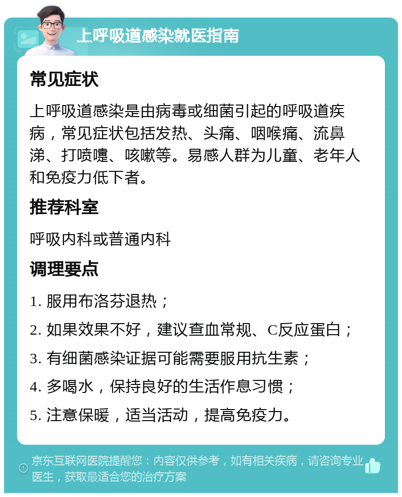 上呼吸道感染就医指南 常见症状 上呼吸道感染是由病毒或细菌引起的呼吸道疾病，常见症状包括发热、头痛、咽喉痛、流鼻涕、打喷嚏、咳嗽等。易感人群为儿童、老年人和免疫力低下者。 推荐科室 呼吸内科或普通内科 调理要点 1. 服用布洛芬退热； 2. 如果效果不好，建议查血常规、C反应蛋白； 3. 有细菌感染证据可能需要服用抗生素； 4. 多喝水，保持良好的生活作息习惯； 5. 注意保暖，适当活动，提高免疫力。