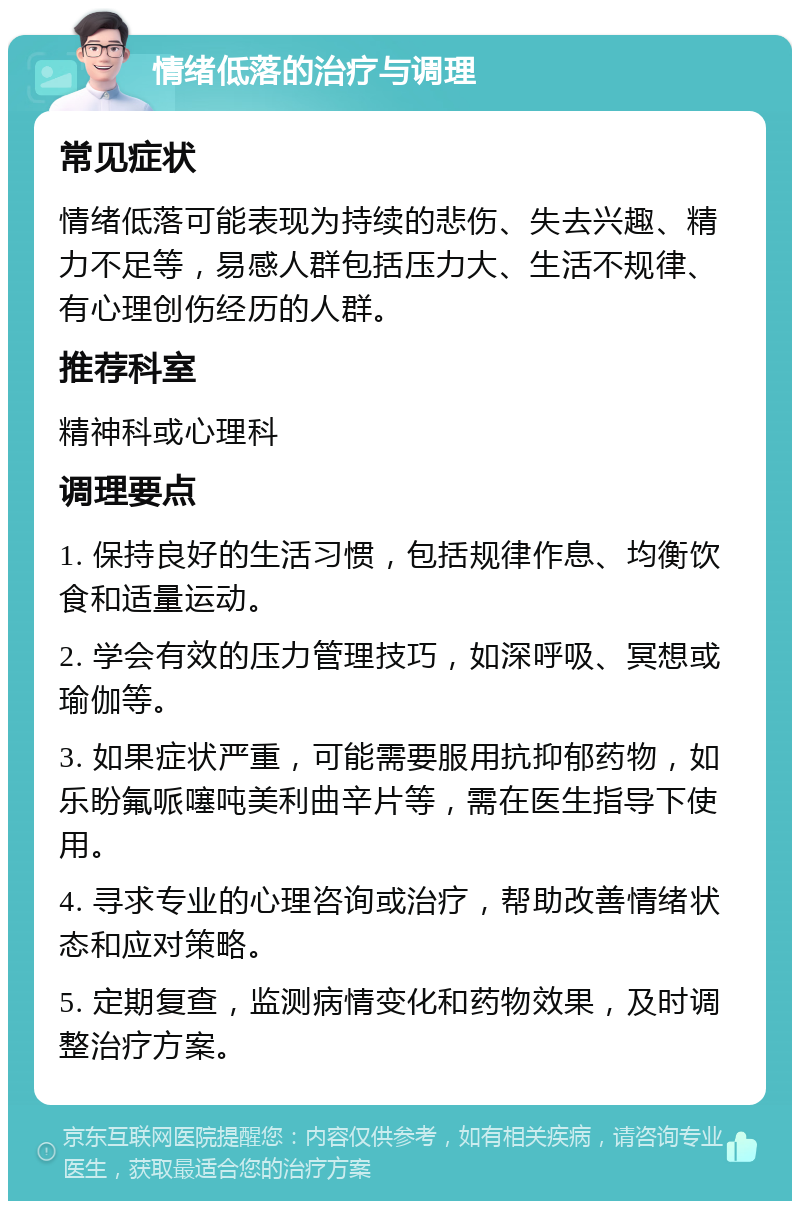 情绪低落的治疗与调理 常见症状 情绪低落可能表现为持续的悲伤、失去兴趣、精力不足等，易感人群包括压力大、生活不规律、有心理创伤经历的人群。 推荐科室 精神科或心理科 调理要点 1. 保持良好的生活习惯，包括规律作息、均衡饮食和适量运动。 2. 学会有效的压力管理技巧，如深呼吸、冥想或瑜伽等。 3. 如果症状严重，可能需要服用抗抑郁药物，如乐盼氟哌噻吨美利曲辛片等，需在医生指导下使用。 4. 寻求专业的心理咨询或治疗，帮助改善情绪状态和应对策略。 5. 定期复查，监测病情变化和药物效果，及时调整治疗方案。