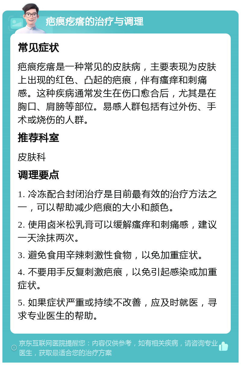 疤痕疙瘩的治疗与调理 常见症状 疤痕疙瘩是一种常见的皮肤病，主要表现为皮肤上出现的红色、凸起的疤痕，伴有瘙痒和刺痛感。这种疾病通常发生在伤口愈合后，尤其是在胸口、肩膀等部位。易感人群包括有过外伤、手术或烧伤的人群。 推荐科室 皮肤科 调理要点 1. 冷冻配合封闭治疗是目前最有效的治疗方法之一，可以帮助减少疤痕的大小和颜色。 2. 使用卤米松乳膏可以缓解瘙痒和刺痛感，建议一天涂抹两次。 3. 避免食用辛辣刺激性食物，以免加重症状。 4. 不要用手反复刺激疤痕，以免引起感染或加重症状。 5. 如果症状严重或持续不改善，应及时就医，寻求专业医生的帮助。