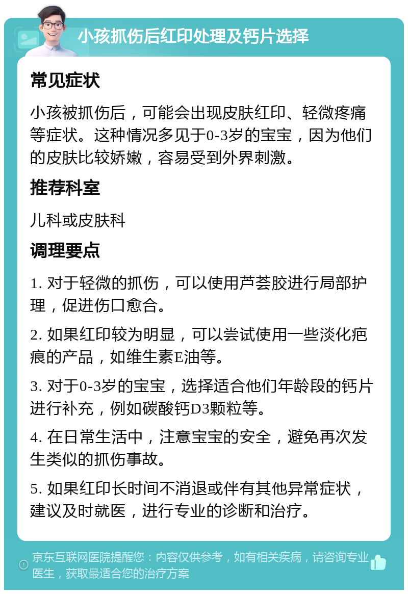 小孩抓伤后红印处理及钙片选择 常见症状 小孩被抓伤后，可能会出现皮肤红印、轻微疼痛等症状。这种情况多见于0-3岁的宝宝，因为他们的皮肤比较娇嫩，容易受到外界刺激。 推荐科室 儿科或皮肤科 调理要点 1. 对于轻微的抓伤，可以使用芦荟胶进行局部护理，促进伤口愈合。 2. 如果红印较为明显，可以尝试使用一些淡化疤痕的产品，如维生素E油等。 3. 对于0-3岁的宝宝，选择适合他们年龄段的钙片进行补充，例如碳酸钙D3颗粒等。 4. 在日常生活中，注意宝宝的安全，避免再次发生类似的抓伤事故。 5. 如果红印长时间不消退或伴有其他异常症状，建议及时就医，进行专业的诊断和治疗。