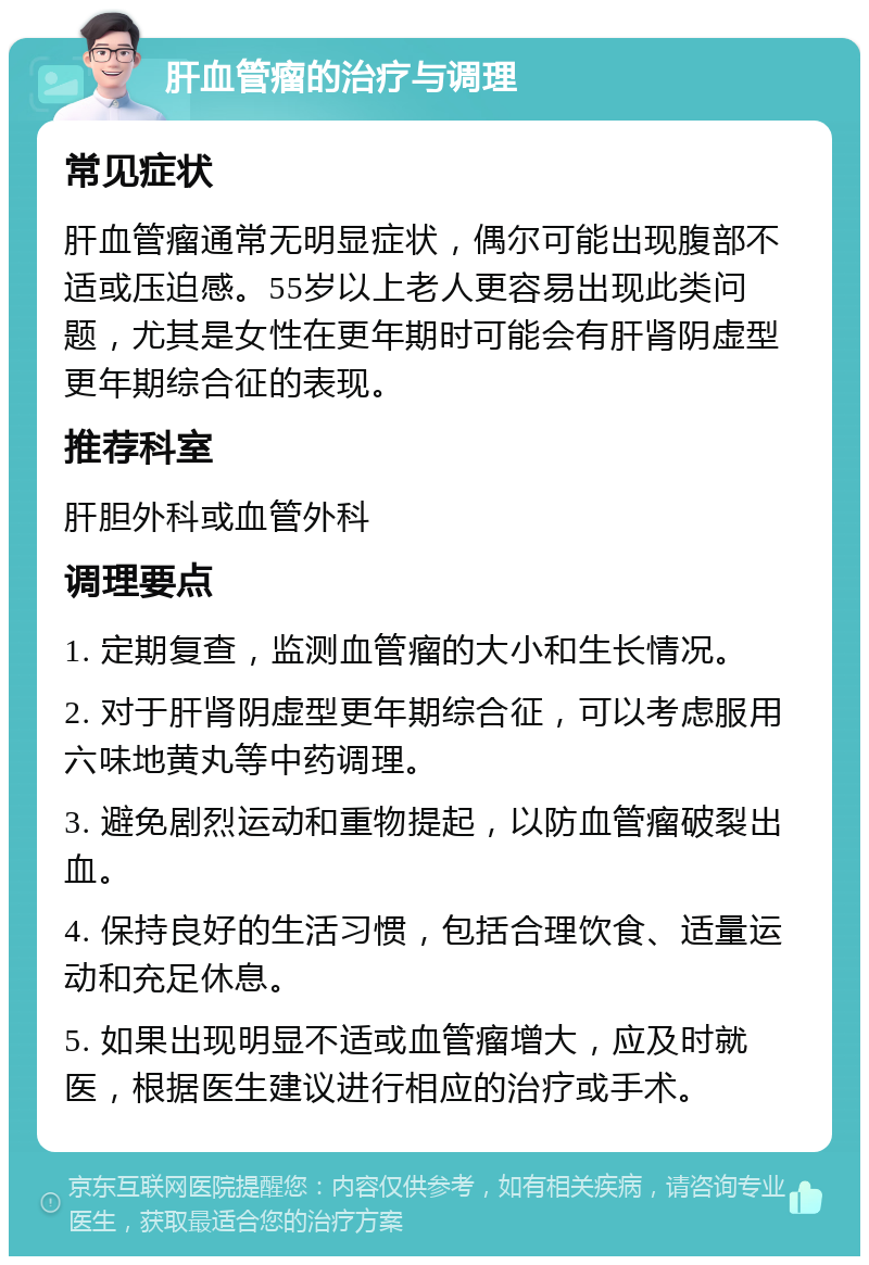 肝血管瘤的治疗与调理 常见症状 肝血管瘤通常无明显症状，偶尔可能出现腹部不适或压迫感。55岁以上老人更容易出现此类问题，尤其是女性在更年期时可能会有肝肾阴虚型更年期综合征的表现。 推荐科室 肝胆外科或血管外科 调理要点 1. 定期复查，监测血管瘤的大小和生长情况。 2. 对于肝肾阴虚型更年期综合征，可以考虑服用六味地黄丸等中药调理。 3. 避免剧烈运动和重物提起，以防血管瘤破裂出血。 4. 保持良好的生活习惯，包括合理饮食、适量运动和充足休息。 5. 如果出现明显不适或血管瘤增大，应及时就医，根据医生建议进行相应的治疗或手术。