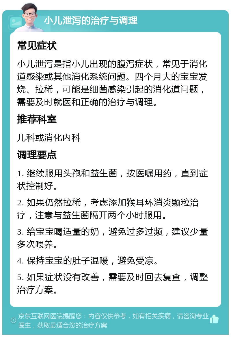 小儿泄泻的治疗与调理 常见症状 小儿泄泻是指小儿出现的腹泻症状，常见于消化道感染或其他消化系统问题。四个月大的宝宝发烧、拉稀，可能是细菌感染引起的消化道问题，需要及时就医和正确的治疗与调理。 推荐科室 儿科或消化内科 调理要点 1. 继续服用头孢和益生菌，按医嘱用药，直到症状控制好。 2. 如果仍然拉稀，考虑添加猴耳环消炎颗粒治疗，注意与益生菌隔开两个小时服用。 3. 给宝宝喝适量的奶，避免过多过频，建议少量多次喂养。 4. 保持宝宝的肚子温暖，避免受凉。 5. 如果症状没有改善，需要及时回去复查，调整治疗方案。