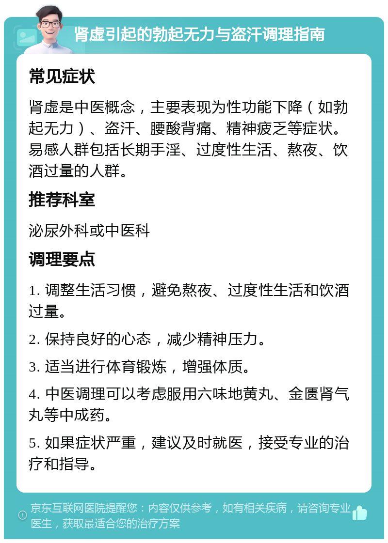 肾虚引起的勃起无力与盗汗调理指南 常见症状 肾虚是中医概念，主要表现为性功能下降（如勃起无力）、盗汗、腰酸背痛、精神疲乏等症状。易感人群包括长期手淫、过度性生活、熬夜、饮酒过量的人群。 推荐科室 泌尿外科或中医科 调理要点 1. 调整生活习惯，避免熬夜、过度性生活和饮酒过量。 2. 保持良好的心态，减少精神压力。 3. 适当进行体育锻炼，增强体质。 4. 中医调理可以考虑服用六味地黄丸、金匮肾气丸等中成药。 5. 如果症状严重，建议及时就医，接受专业的治疗和指导。