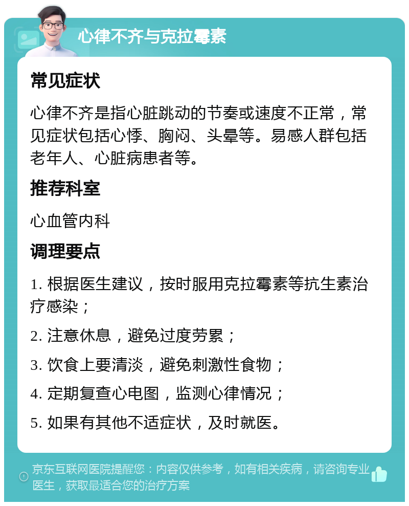 心律不齐与克拉霉素 常见症状 心律不齐是指心脏跳动的节奏或速度不正常，常见症状包括心悸、胸闷、头晕等。易感人群包括老年人、心脏病患者等。 推荐科室 心血管内科 调理要点 1. 根据医生建议，按时服用克拉霉素等抗生素治疗感染； 2. 注意休息，避免过度劳累； 3. 饮食上要清淡，避免刺激性食物； 4. 定期复查心电图，监测心律情况； 5. 如果有其他不适症状，及时就医。