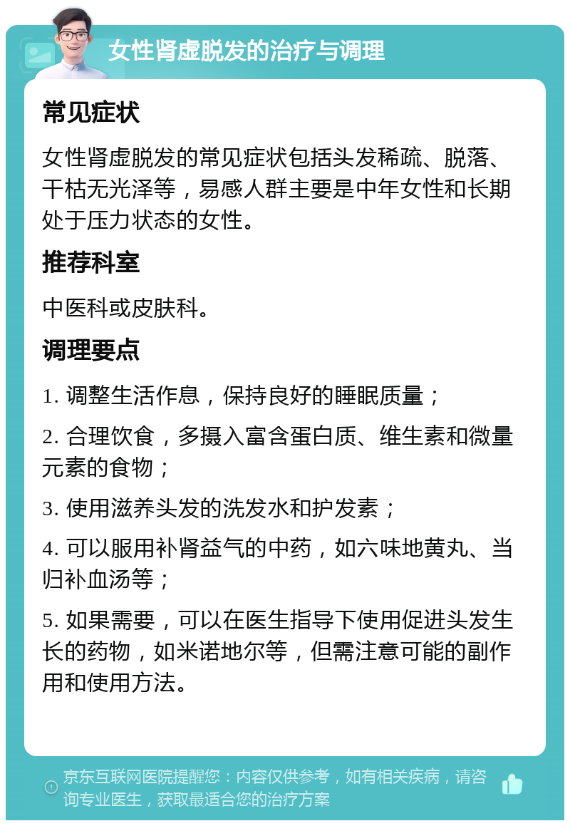 女性肾虚脱发的治疗与调理 常见症状 女性肾虚脱发的常见症状包括头发稀疏、脱落、干枯无光泽等，易感人群主要是中年女性和长期处于压力状态的女性。 推荐科室 中医科或皮肤科。 调理要点 1. 调整生活作息，保持良好的睡眠质量； 2. 合理饮食，多摄入富含蛋白质、维生素和微量元素的食物； 3. 使用滋养头发的洗发水和护发素； 4. 可以服用补肾益气的中药，如六味地黄丸、当归补血汤等； 5. 如果需要，可以在医生指导下使用促进头发生长的药物，如米诺地尔等，但需注意可能的副作用和使用方法。